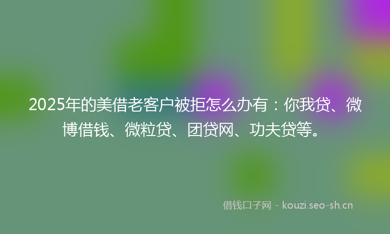 2025年的美借老客户被拒怎么办有：你我贷、微博借钱、微粒贷、团贷网、功夫贷等。