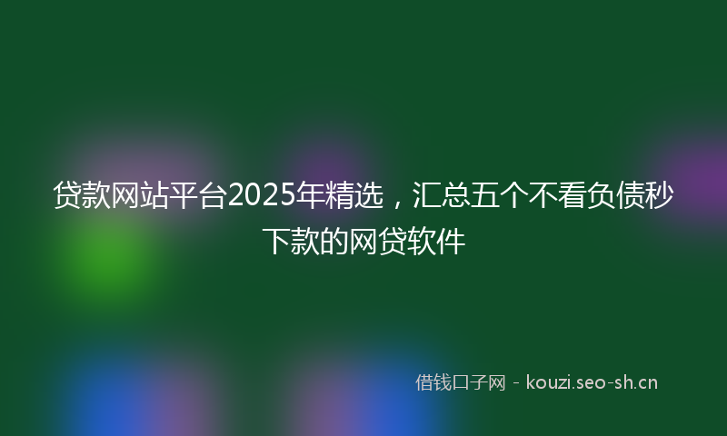贷款网站平台2025年精选，汇总五个不看负债秒下款的网贷软件