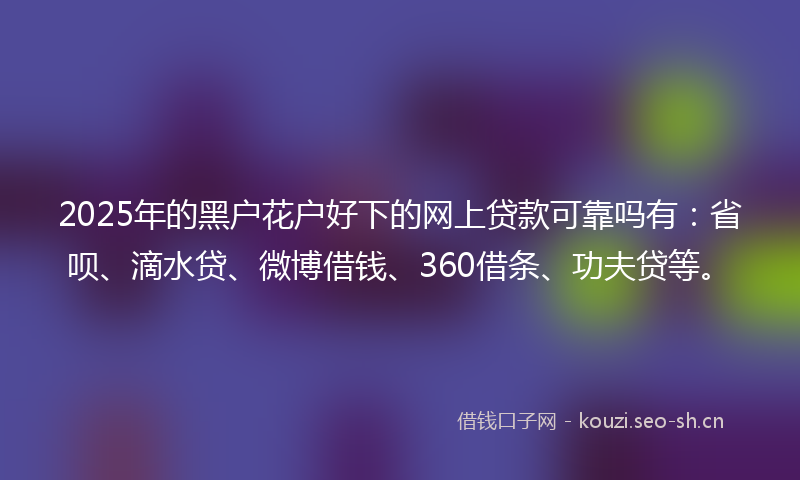 2025年的黑户花户好下的网上贷款可靠吗有：省呗、滴水贷、微博借钱、360借条、功夫贷等。