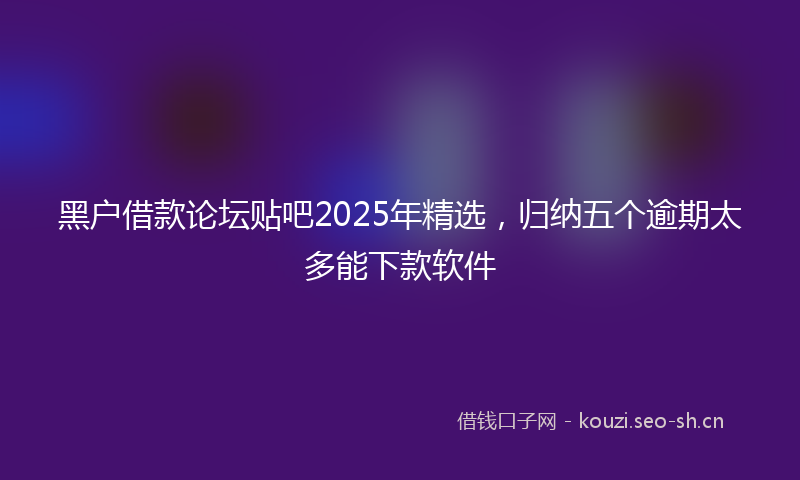 黑户借款论坛贴吧2025年精选，归纳五个逾期太多能下款软件