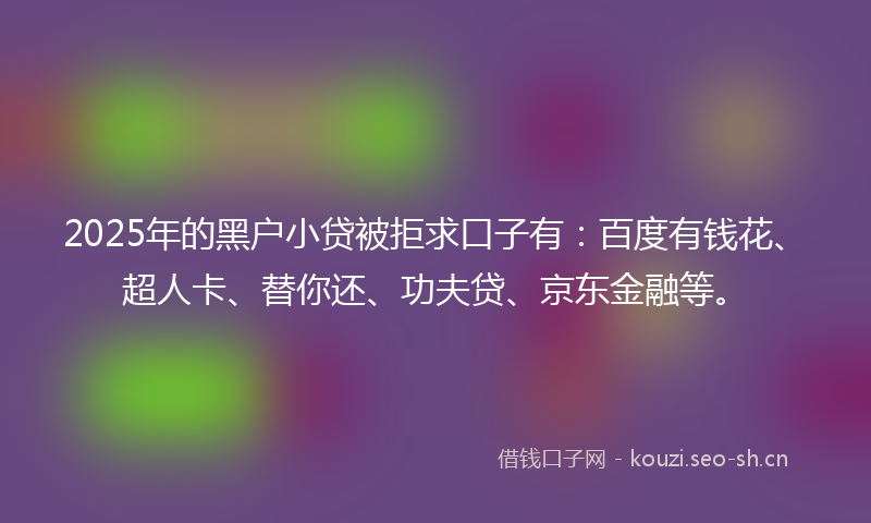 2025年的黑户小贷被拒求口子有：百度有钱花、超人卡、替你还、功夫贷、京东金融等。