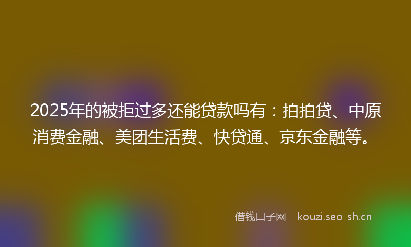 2025年的被拒过多还能贷款吗有：拍拍贷、中原消费金融、美团生活费、快贷通、京东金融等。