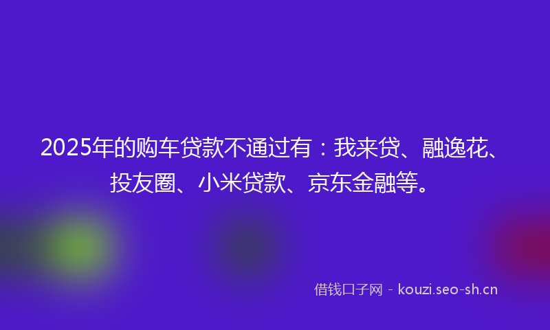 2025年的购车贷款不通过有:我来贷、融逸花、投友圈、小米贷款、京东金融等。