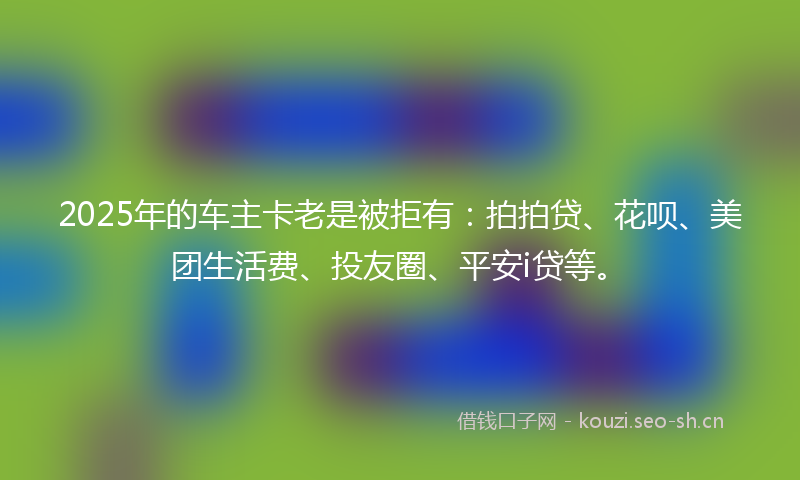 2025年的车主卡老是被拒有：拍拍贷、花呗、美团生活费、投友圈、平安i贷等。