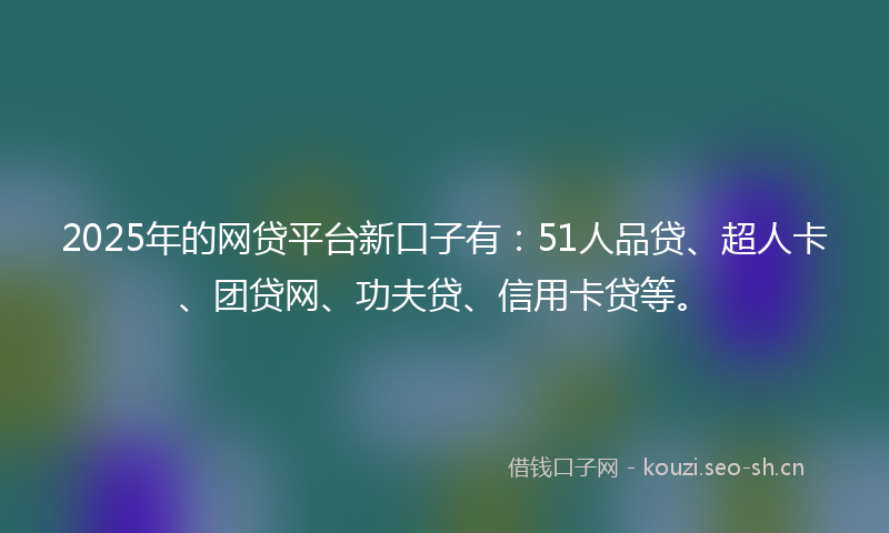 2025年的网贷平台新口子有：51人品贷、超人卡、团贷网、功夫贷、信用卡贷等。