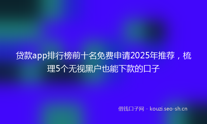 贷款app排行榜前十名免费申请2025年推荐，梳理5个无视黑户也能下款的口子