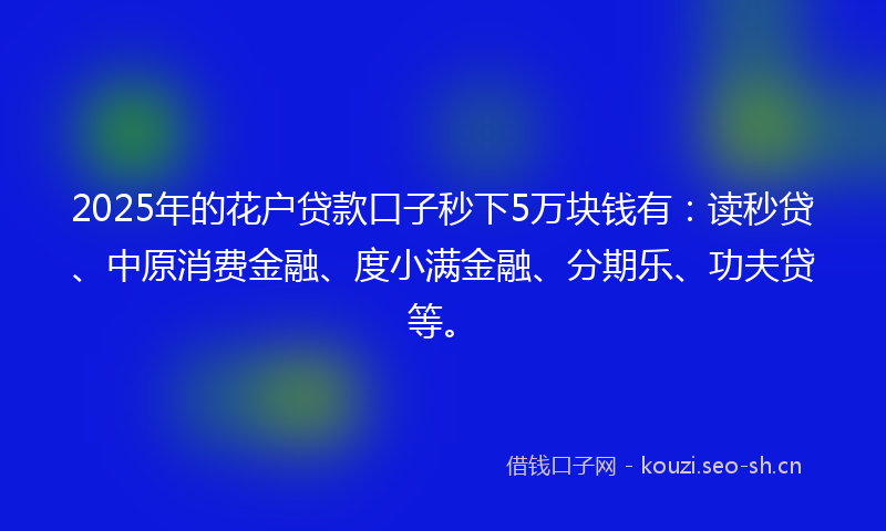 2025年的花户贷款口子秒下5万块钱有：读秒贷、中原消费金融、度小满金融、分期乐、功夫贷等。