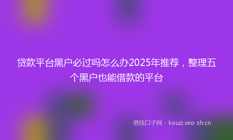 贷款平台黑户必过吗怎么办2025年推荐，整理五个黑户也能借款的平台