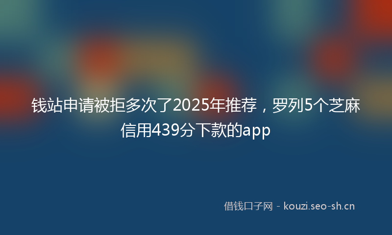 钱站申请被拒多次了2025年推荐，罗列5个芝麻信用439分下款的app
