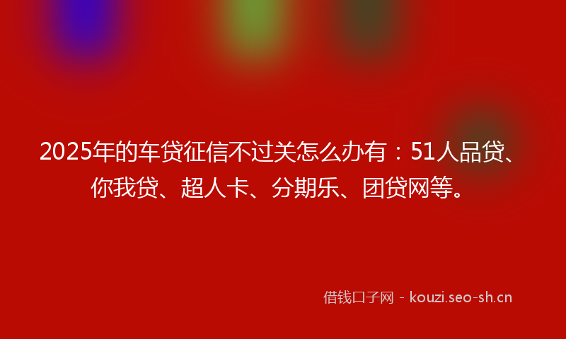2025年的车贷征信不过关怎么办有：51人品贷、你我贷、超人卡、分期乐、团贷网等。
