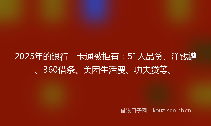 2025年的银行一卡通被拒有：51人品贷、洋钱罐、360借条、美团生活费、功夫贷等。