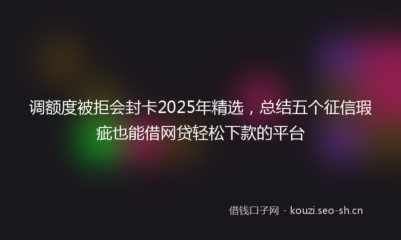 调额度被拒会封卡2025年精选，总结五个征信瑕疵也能借网贷轻松下款的平台