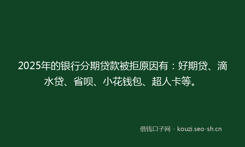 2025年的银行分期贷款被拒原因有：好期贷、滴水贷、省呗、小花钱包、超人卡等。