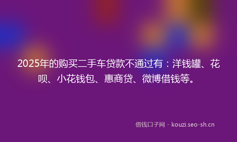 2025年的购买二手车贷款不通过有：洋钱罐、花呗、小花钱包、惠商贷、微博借钱等。
