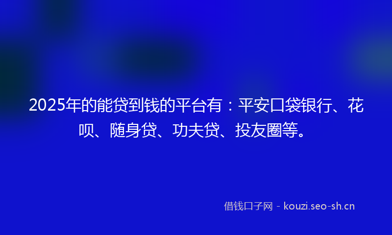2025年的能贷到钱的平台有：平安口袋银行、花呗、随身贷、功夫贷、投友圈等。