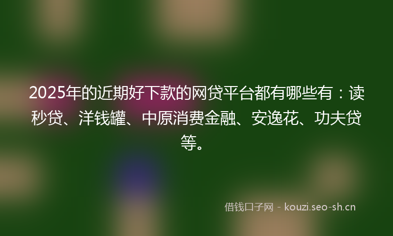 2025年的近期好下款的网贷平台都有哪些有：读秒贷、洋钱罐、中原消费金融、安逸花、功夫贷等。