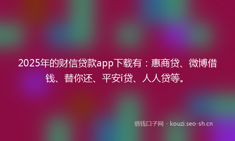 2025年的财信贷款app下载有：惠商贷、微博借钱、替你还、平安i贷、人人贷等。