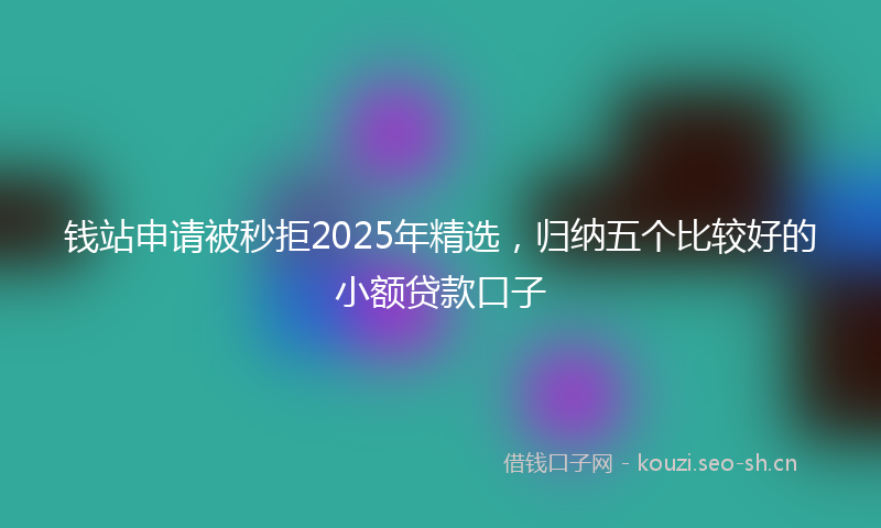 钱站申请被秒拒2025年精选，归纳五个比较好的小额贷款口子