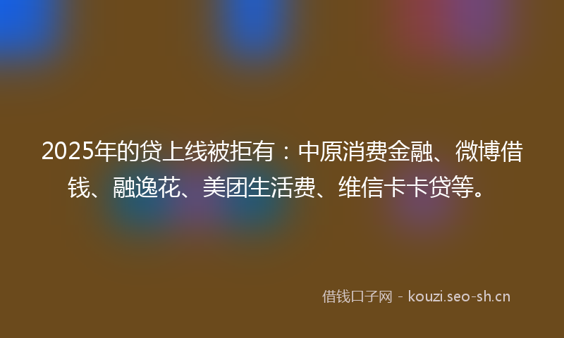 2025年的贷上线被拒有：中原消费金融、微博借钱、融逸花、美团生活费、维信卡卡贷等。