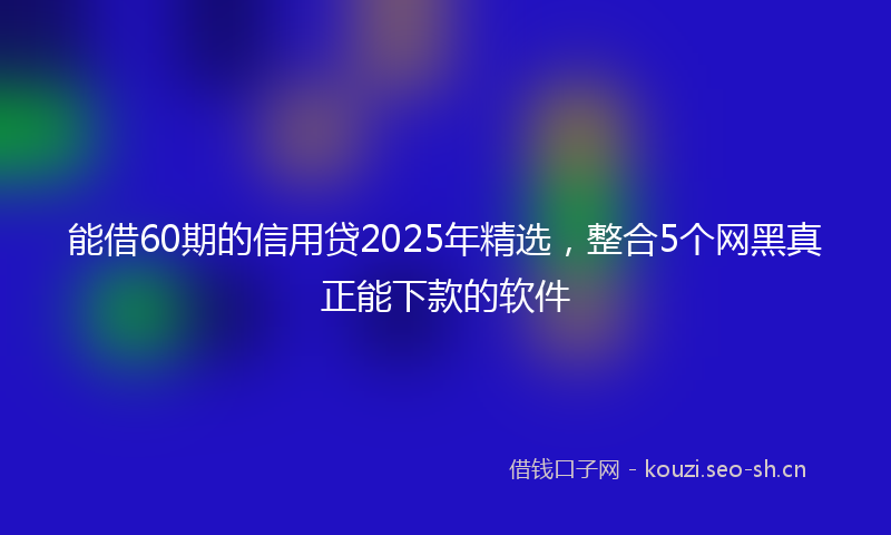 能借60期的信用贷2025年精选，整合5个网黑真正能下款的软件