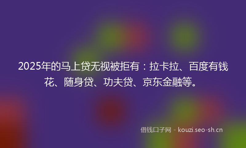 2025年的马上贷无视被拒有：拉卡拉、百度有钱花、随身贷、功夫贷、京东金融等。