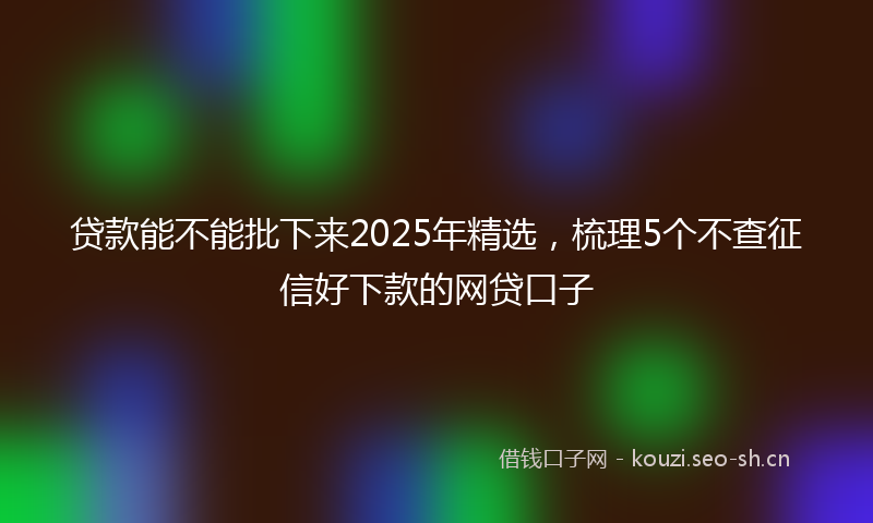 贷款能不能批下来2025年精选，梳理5个不查征信好下款的网贷口子