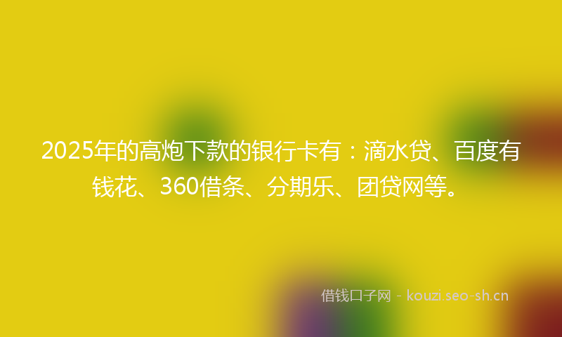 2025年的高炮下款的银行卡有：滴水贷、百度有钱花、360借条、分期乐、团贷网等。