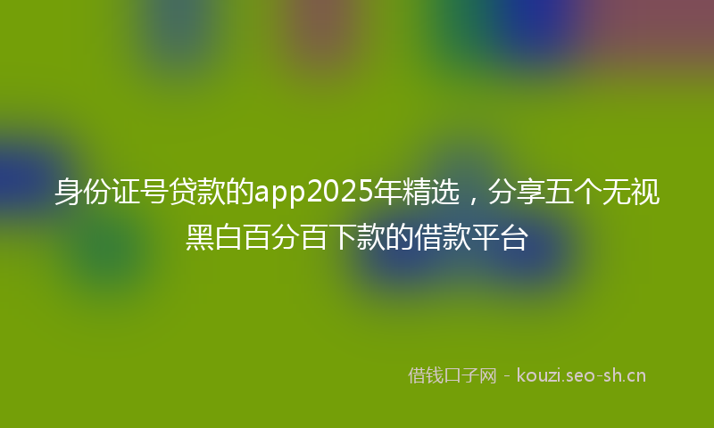 身份证号贷款的app2025年精选，分享五个无视黑白百分百下款的借款平台