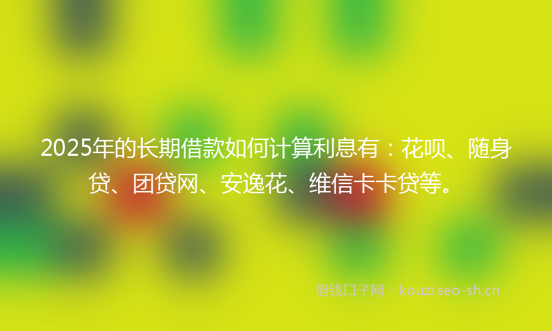 2025年的长期借款如何计算利息有：花呗、随身贷、团贷网、安逸花、维信卡卡贷等。