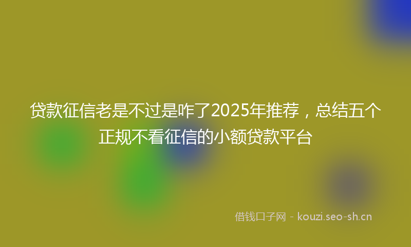 贷款征信老是不过是咋了2025年推荐，总结五个正规不看征信的小额贷款平台