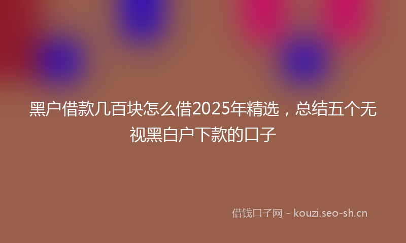 黑户借款几百块怎么借2025年精选，总结五个无视黑白户下款的口子