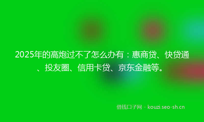2025年的高炮过不了怎么办有：惠商贷、快贷通、投友圈、信用卡贷、京东金融等。