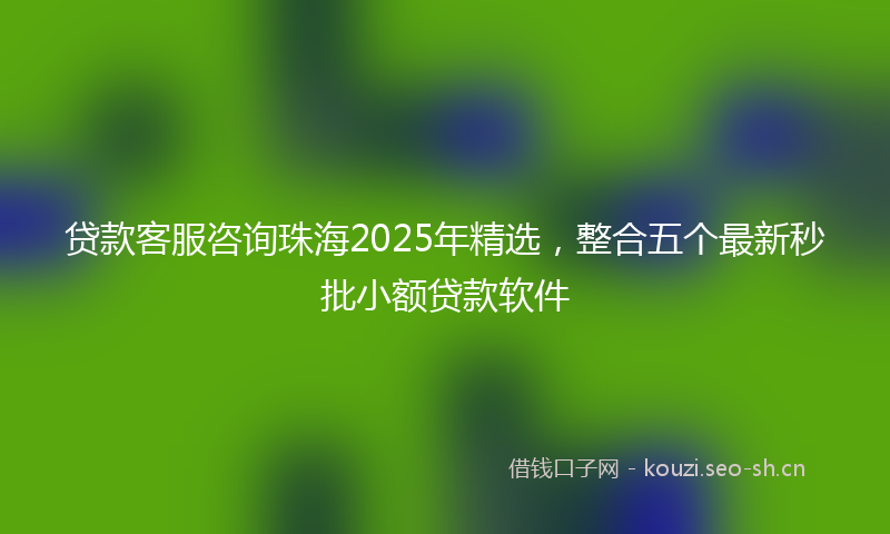 贷款客服咨询珠海2025年精选，整合五个最新秒批小额贷款软件