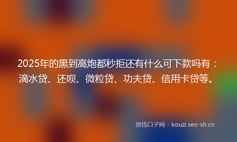 2025年的黑到高炮都秒拒还有什么可下款吗有：滴水贷、还呗、微粒贷、功夫贷、信用卡贷等。