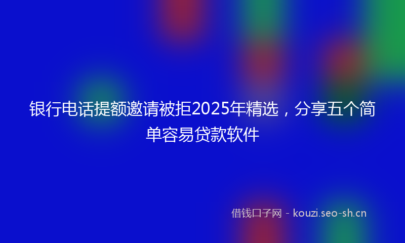 银行电话提额邀请被拒2025年精选，分享五个简单容易贷款软件