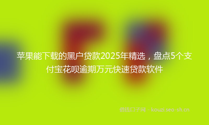 苹果能下载的黑户贷款2025年精选，盘点5个支付宝花呗逾期万元快速贷款软件