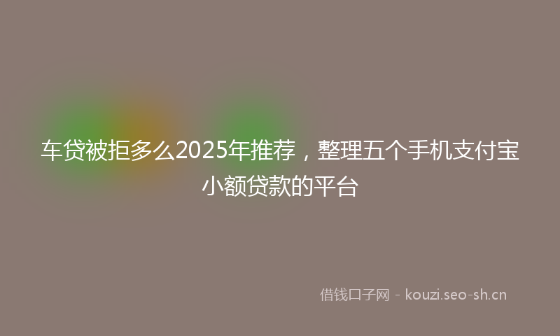 车贷被拒多么2025年推荐，整理五个手机支付宝小额贷款的平台