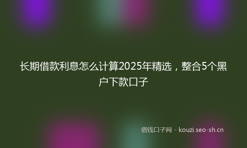 长期借款利息怎么计算2025年精选，整合5个黑户下款口子