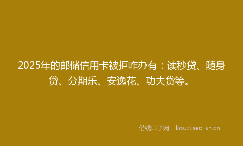 2025年的邮储信用卡被拒咋办有：读秒贷、随身贷、分期乐、安逸花、功夫贷等。