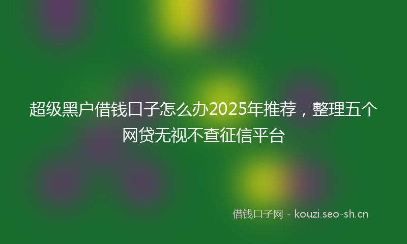 超级黑户借钱口子怎么办2025年推荐，整理五个网贷无视不查征信平台