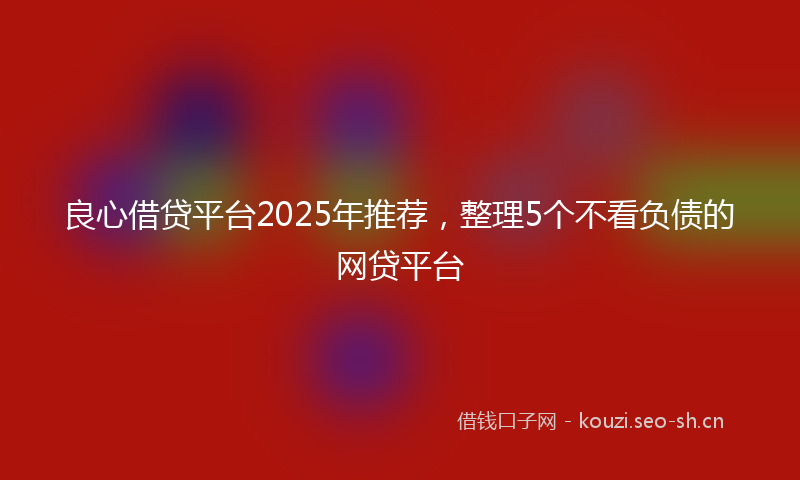 良心借贷平台2025年推荐，整理5个不看负债的网贷平台