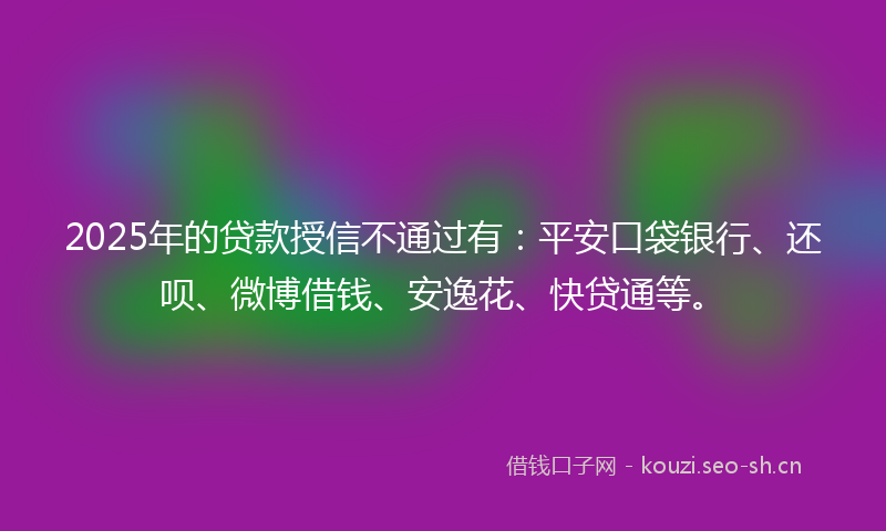 2025年的贷款授信不通过有：平安口袋银行、还呗、微博借钱、安逸花、快贷通等。