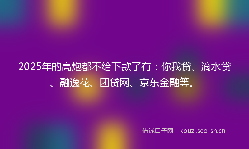 2025年的高炮都不给下款了有：你我贷、滴水贷、融逸花、团贷网、京东金融等。