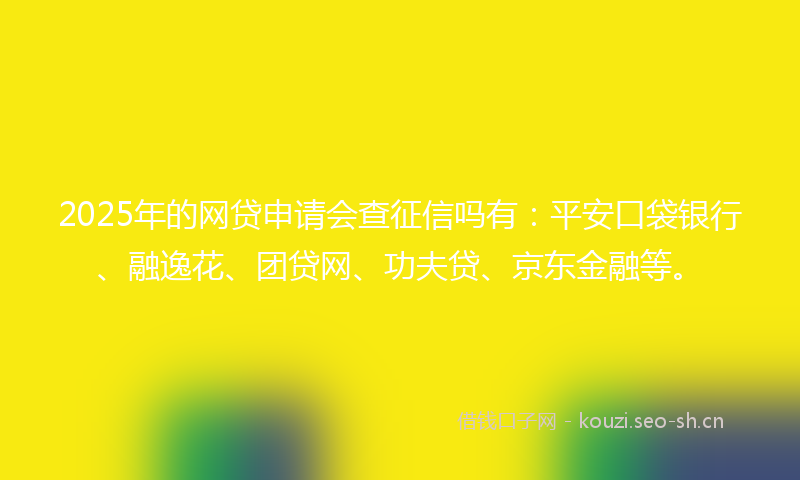 2025年的网贷申请会查征信吗有：平安口袋银行、融逸花、团贷网、功夫贷、京东金融等。