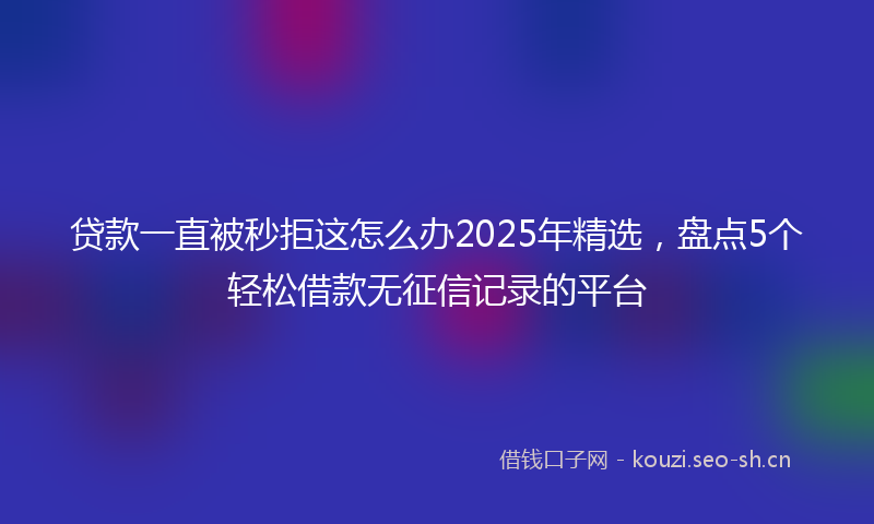 贷款一直被秒拒这怎么办2025年精选，盘点5个轻松借款无征信记录的平台