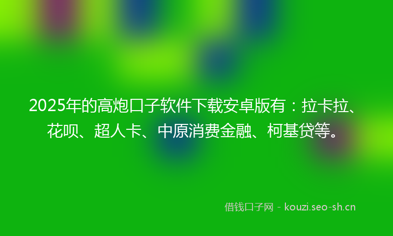 2025年的高炮口子软件下载安卓版有：拉卡拉、花呗、超人卡、中原消费金融、柯基贷等。
