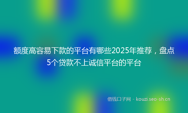 额度高容易下款的平台有哪些2025年推荐，盘点5个贷款不上诚信平台的平台