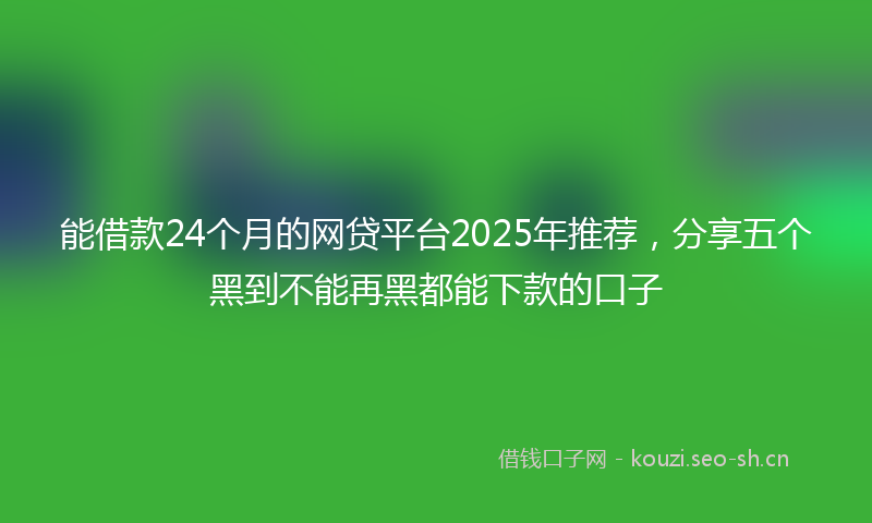 能借款24个月的网贷平台2025年推荐，分享五个黑到不能再黑都能下款的口子