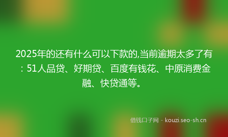 2025年的还有什么可以下款的,当前逾期太多了有：51人品贷、好期贷、百度有钱花、中原消费金融、快贷通等。