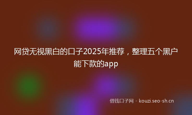 网贷无视黑白的口子2025年推荐，整理五个黑户能下款的app